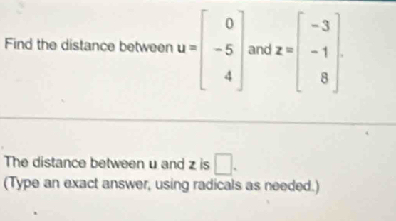 Find the distance between u=beginbmatrix 0 -5 4endbmatrix and z=beginbmatrix -3 -1 8endbmatrix
The distance between u and z is □. 
(Type an exact answer, using radicals as needed.)