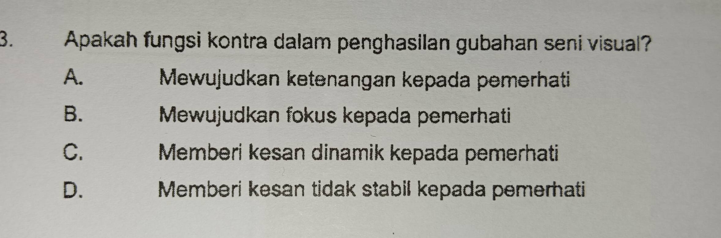 Apakah fungsi kontra dalam penghasilan gubahan seni visual?
A. Mewujudkan ketənangan kepada pemərhati
B. Mewujudkan fokus kepada pemerhati
C. Memberi kesan dinamik kepada pemerhati
D. Memberi kesan tidak stabil kepada pemerhati