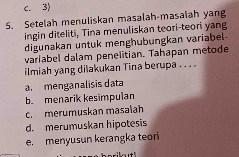 c. 3)
5. Setelah menuliskan masalah-masalah yang
ingin diteliti, Tina menuliskan teori-teori yang
digunakan untuk menghubungkan variabel-
variabel dalam penelitian. Tahapan metode
ilmiah yang dilakukan Tina berupa . . . .
a. menganalisis data
b. menarik kesimpulan
c. merumuskan masalah
d. merumuskan hipotesis
e. menyusun kerangka teori