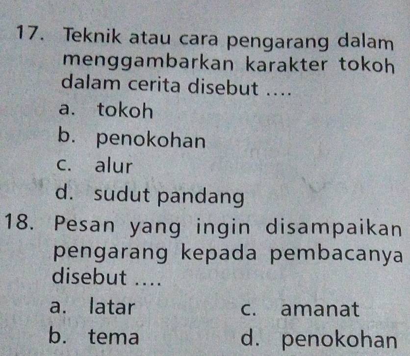 Teknik atau cara pengarang dalam
menggambarkan karakter tokoh 
dalam cerita disebut ....
a. tokoh
b. penokohan
c. alur
d. sudut pandang
18. Pesan yang ingin disampaikan
pengarang kepada pembacanya
disebut ....
a. latar c. amanat
b. tema d. penokohan