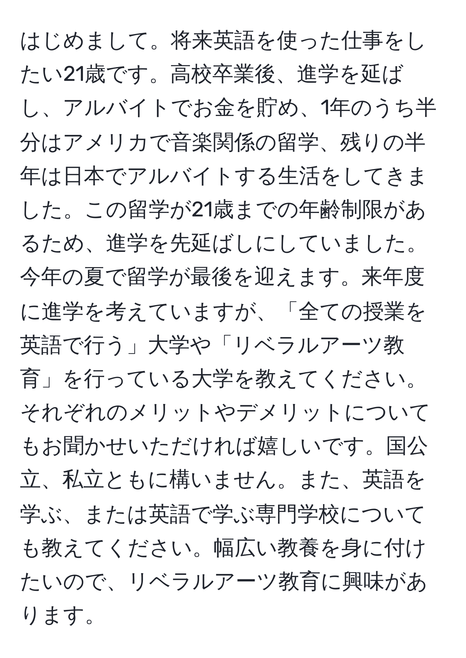 はじめまして。将来英語を使った仕事をしたい21歳です。高校卒業後、進学を延ばし、アルバイトでお金を貯め、1年のうち半分はアメリカで音楽関係の留学、残りの半年は日本でアルバイトする生活をしてきました。この留学が21歳までの年齢制限があるため、進学を先延ばしにしていました。今年の夏で留学が最後を迎えます。来年度に進学を考えていますが、「全ての授業を英語で行う」大学や「リベラルアーツ教育」を行っている大学を教えてください。それぞれのメリットやデメリットについてもお聞かせいただければ嬉しいです。国公立、私立ともに構いません。また、英語を学ぶ、または英語で学ぶ専門学校についても教えてください。幅広い教養を身に付けたいので、リベラルアーツ教育に興味があります。