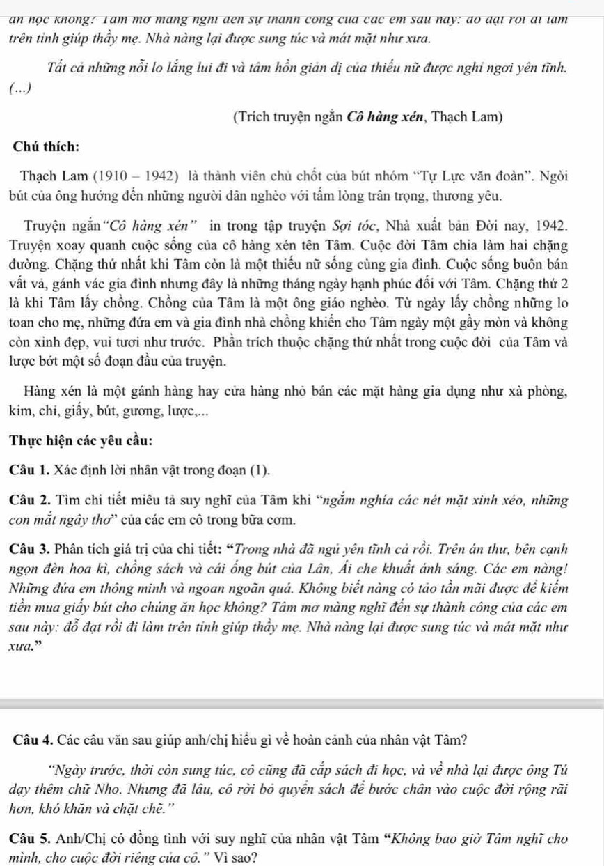 an học không: Tam mơ mang nghi đen sự thanh công của các em sau nay: do đại roi ai tam
trên tỉnh giúp thầy mẹ. Nhà nàng lại được sung túc và mát mặt như xưa.
Tất cả những nỗi lo lắng lui đi và tâm hồn giản dị của thiếu nữ được nghỉ ngơi yên tĩnh.
(..)
(Trích truyện ngắn Cô hàng xén, Thạch Lam)
Chú thích:
Thạch Lam (1910 - 1942) là thành viên chủ chốt của bút nhóm “Tự Lực văn đoàn”. Ngòi
bút của ông hướng đến những người dân nghèo với tấm lòng trân trọng, thương yêu.
Truyện ngắn“Cô hàng xén” in trong tập truyện Sợi tóc, Nhà xuất bản Đời nay, 1942.
Truyện xoay quanh cuộc sống của cô hàng xén tên Tâm. Cuộc đời Tâm chia làm hai chặng
đường. Chặng thứ nhất khi Tâm còn là một thiếu nữ sống cùng gia đình. Cuộc sống buôn bán
vất và, gánh vác gia đình nhưng đây là những tháng ngày hạnh phúc đối với Tâm. Chặng thứ 2
là khi Tâm lấy chồng. Chồng của Tâm là một ông giáo nghèo. Từ ngày lấy chồng những lo
toan cho mẹ, những đứa em và gia đình nhà chồng khiến cho Tâm ngày một gầy mòn và không
còn xinh đẹp, vui tươi như trước. Phần trích thuộc chặng thứ nhất trong cuộc đời của Tâm và
lược bớt một số đoạn đầu của truyện.
Hàng xén là một gánh hàng hay cửa hàng nhỏ bán các mặt hàng gia dụng như xà phòng,
kim, chi, giấy, bút, gương, lược,...
Thực hiện các yêu cầu:
Câu 1. Xác định lời nhân vật trong đoạn (1).
Câu 2. Tìm chi tiết miêu tả suy nghĩ của Tâm khi “ngắm nghía các nét mặt xinh xéo, những
con mắt ngây thơ” của các em cô trong bữa cơm.
Câu 3. Phân tích giá trị của chi tiết: “Trong nhà đã ngủ yên tĩnh cả rồi. Trên án thư, bên cạnh
ngọn đèn hoa kì, chồng sách và cái ổng bút của Lân, Ái che khuất ánh sáng. Các em nàng!
Những đứa em thông minh và ngoan ngoãn quá. Không biết nàng có tảo tần mãi được để kiếm
tiền mua giấy bút cho chúng ăn học không? Tâm mơ màng nghĩ đến sự thành công của các em
sau này: đỗ đạt rồi đi làm trên tinh giúp thầy mẹ. Nhà nàng lại được sung túc và mát mặt như
xưa.”
Câu 4. Các câu văn sau giúp anh/chị hiểu gì về hoàn cảnh của nhân vật Tâm?
“Ngày trước, thời còn sung túc, cô cũng đã cắp sách đi học, và về nhà lại được ông Tú
dạy thêm chữ Nho. Nhưng đã lâu, cô rời bỏ quyển sách để bước chân vào cuộc đời rộng rãi
hơn, khó khăn và chặt chè.'
Câu 5. Anh/Chị có đồng tình với suy nghĩ của nhân vật Tâm “Không bao giờ Tâm nghĩ cho
mình, cho cuộc đời riêng của cô. ”' Vì sao?