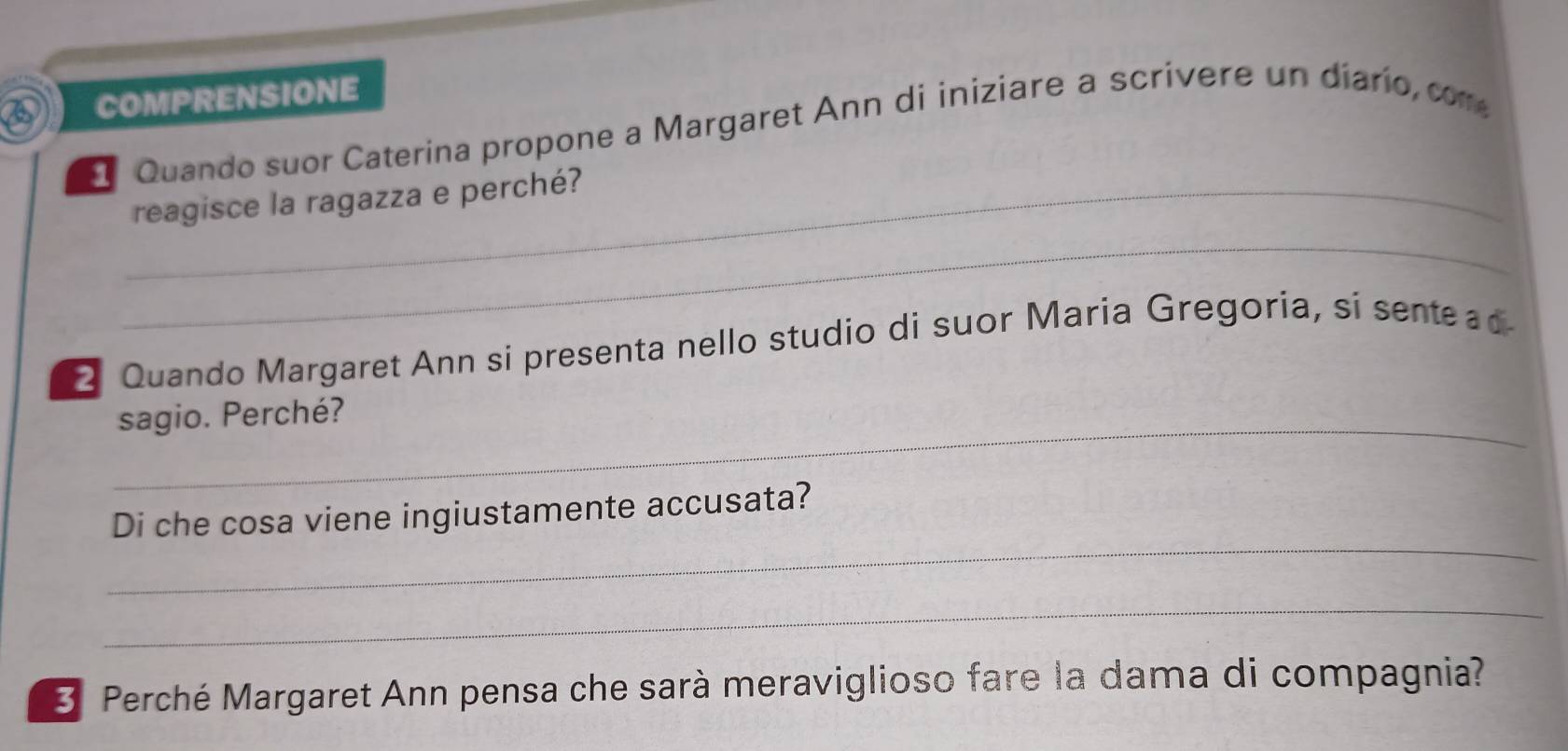 COMPRENSIONE 
E Quando suor Caterina propone a Margaret Ann di iniziare a scrivere un diarío, com 
_reagisce la ragazza e perché? 
_ 
2 Quando Margaret Ann si presenta nello studio di suor Maria Gregoria, si sente ad 
_sagio. Perché? 
_ 
Di che cosa viene ingiustamente accusata? 
_ 
3 Perché Margaret Ann pensa che sarà meraviglioso fare la dama di compagnia?