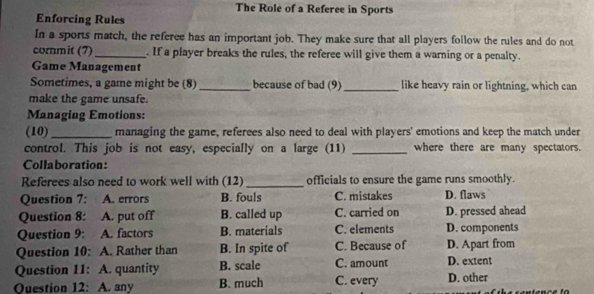 The Role of a Referee in Sports
Enforcing Rules
In a sports match, the referee has an important job. They make sure that all players follow the rules and do not
cornmit (7) _. If a player breaks the rules, the referee will give them a warning or a penalty.
Game Management
Sometimes, a game might be (8) _because of bad (9)_ like heavy rain or lightning, which can
make the game unsafe.
Managing Emotions:
(10) _managing the game, referees also need to deal with players' emotions and keep the match under
control. This job is not easy, especially on a large (11) _where there are many spectators.
Collaboration:
Referees also need to work well with (12) _officials to ensure the game runs smoothly.
Question 7: A. errors B. fouls C. mistakes D. flaws
Question 8: A. put off B. called up C. carried on D. pressed ahead
Question 9: A. factors B. materials C. elements D. components
Question 10: A. Rather than B. In spite of C. Because of D. Apart from
Question 11: A. quantity B. scale C. amount D. extent
Ouestion 12: A. any B. much C. every D. other