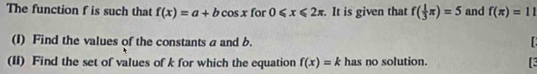 The function f is such that f(x)=a+bcos x for 0≤slant x≤slant 2π. It is given that f( 1/3 π )=5 and f(π )=11
(1) Find the values of the constants a and b. 
(II) Find the set of values of k for which the equation f(x)=k has no solution.