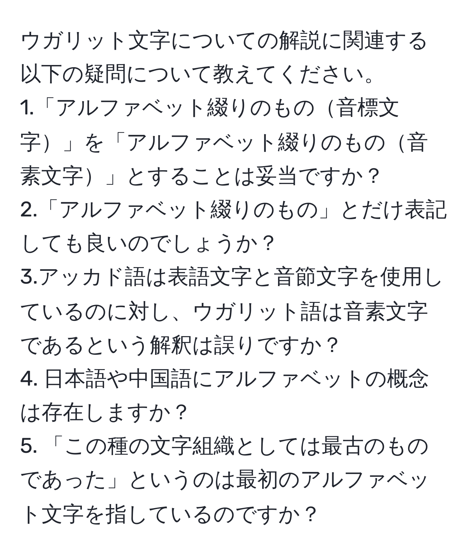 ウガリット文字についての解説に関連する以下の疑問について教えてください。  
1.「アルファベット綴りのもの音標文字」を「アルファベット綴りのもの音素文字」とすることは妥当ですか？  
2.「アルファベット綴りのもの」とだけ表記しても良いのでしょうか？  
3.アッカド語は表語文字と音節文字を使用しているのに対し、ウガリット語は音素文字であるという解釈は誤りですか？  
4. 日本語や中国語にアルファベットの概念は存在しますか？  
5. 「この種の文字組織としては最古のものであった」というのは最初のアルファベット文字を指しているのですか？