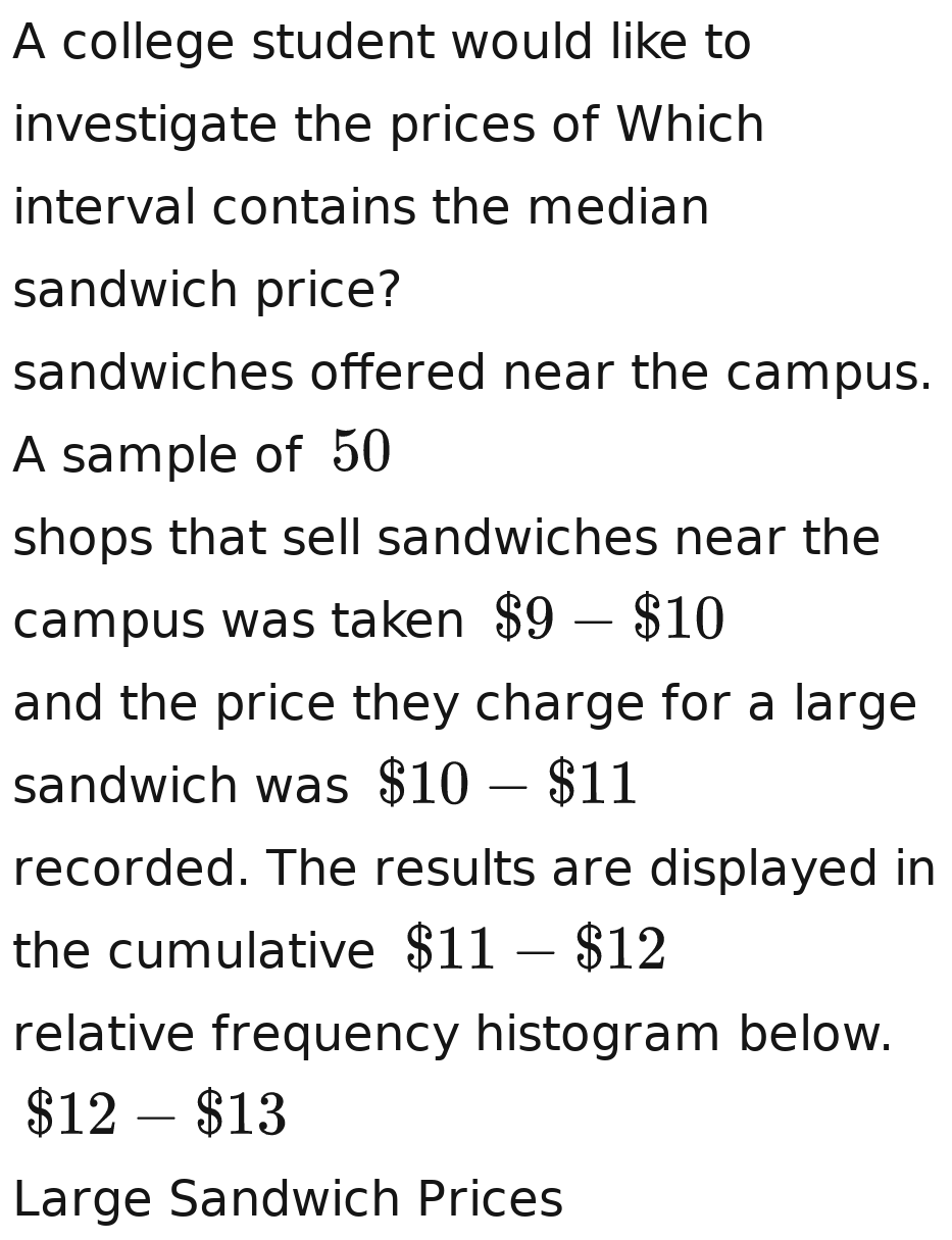 A college student would like to 
investigate the prices of Which 
interval contains the median 
sandwich price? 
sandwiches offered near the campus. 
A sample of 50
shops that sell sandwiches near the 
campus was taken $9-$10
and the price they charge for a large 
sandwich was $10-$11
recorded. The results are displayed in 
the cumulative $11-$12
relative frequency histogram below.
$12-$13
Large Sandwich Prices