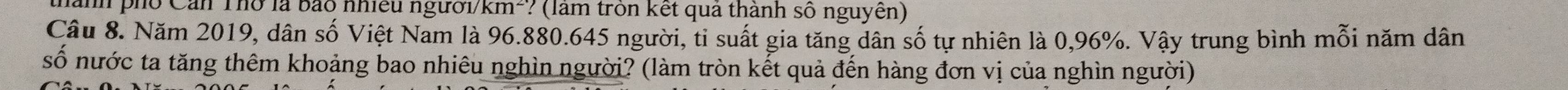 nành phố Cản Thờ là bão nhiều người/km²? (làm tròn kết quả thành số nguyên) 
Câu 8. Năm 2019, dân số Việt Nam là 96.880.645 người, ti suất gia tăng dân số tự nhiên là 0,96%. Vậy trung bình mỗi năm dân 
số nước ta tăng thêm khoảng bao nhiêu nghìn người? (làm tròn kết quả đến hàng đơn vị của nghìn người)