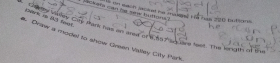 jackets can he sew buttons? 
ns on each jacket he makes! He has 220 buttons 
park is 83 feet. 
5. Graen Valley City Park has an area of 6,557 square feet. The length of the 
a. Draw a model to show Green Valley City Park