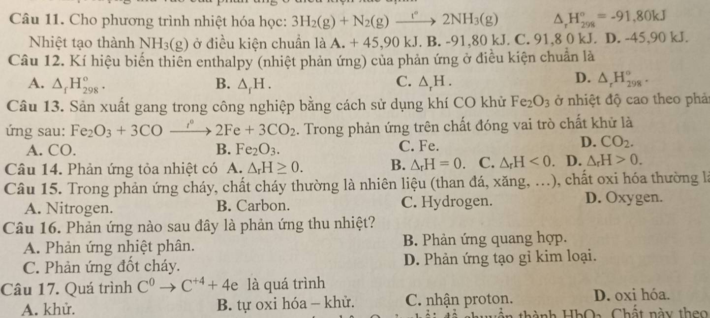 Cho phương trình nhiệt hóa học: 3H_2(g)+N_2(g)xrightarrow ''2NH_3(g) △ _rH_(298)°=-91,80kJ
Nhiệt tạo thành NH_3(g) ở điều kiện chuẩn là A. + 45,90 kJ. B.-91,80kJ.C.91. 8 0 kJ. D. -45,90 kJ.
Câu 12. Kí hiệu biến thiên enthalpy (nhiệt phản ứng) của phản ứng ở điều kiện chuẩn là
C.
A. △ _fH_(298)^o. B. △ _fH. △ _rH.
D. △ _rH_(298)°.
Câu 13. Sản xuất gang trong công nghiệp bằng cách sử dụng khí CO khử Fe_2O_3 ở nhiệt độ cao theo phảt
ứ ng sau: Fe_2O_3+3COxrightarrow r°2Fe+3CO_2. Trong phản ứng trên chất đóng vai trò chất khử là
A. CO. B. Fe_2O_3. C. Fe.
D. CO_2.
Câu 14. Phản ứng tỏa nhiệt có A. △ _rH≥ 0.
B. △ _rH=0 、 C. △ _rH<0. D. △ _rH>0.
Câu 15. Trong phản ứng cháy, chất cháy thường là nhiên liệu (than đá, xăng, ...), chất oxi hóa thường là
A. Nitrogen. B. Carbon. C. Hydrogen.
D. Oxygen.
Câu 16. Phản ứng nào sau đây là phản ứng thu nhiệt?
A. Phản ứng nhiệt phân. B. Phản ứng quang hợp.
C. Phản ứng đốt cháy. D. Phản ứng tạo gi kim loại.
Câu 17. Quá trình C^0to C^(+4)+4e là quá trình
A. khử. B. tự oxi hóa - khử. C. nhận proton. D. oxi hóa.
* thành HhOa Chất này th eo