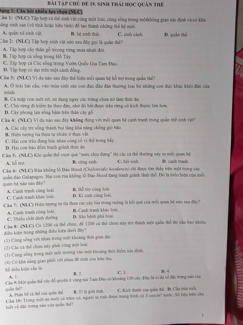 Bài Tập Chủ đẻ 19. sinh thái học quản thẻ
Đạng 1: Câu hỏi nhiều lựa chọn (NLC).
Câu 1: (NLC) Tập hợp cá thể sinh vật cùng một loài, cùng sống trong mộtkhông gian xác định và có khả
săng sinh sản (vô tính hoặc hữu tính) để tạo thành những thể hệ mới.
A. quần xã sinh vật. B. hệ sinh thái. C. sinh cảnh. D. quần thể.
Câu 2: (NLC) Tập hợp sinh vật nào sau đây gọi là quần thể?
A. Tập hợp cây thân gỗ trcong rừng mưa nhiệt đới.
B. Tập hợp cá sống trong Hồ Tây.
C. Tập hợp cá Cóc sống trong Vườn Quốc Gia Tam Đảo.
D. Tập hợp cỏ dại trên một cánh đồng.
Câu 3: (NLC) Ví dụ nào sau đây thể hiện mối quan hệ hỗ trợ trong quần thể?
A. Ở loài hải cầu, vào mùa sinh sản con đực đầu đàn thường loại bỏ những con đực khác khỏi đàn của
mình.
B. Cá mập con mới nở, sử dụng ngay các trứng chưa nở làm thức ăn.
C. Chó rừng đi kiểm ăn theo đàn, nhờ đó bắt được trâu rừng có kích thước lớn hơn.
D. Cây phong lan sống bám trên thân cây gỗ.
Câu 4: (NLC) Ví dụ nào sau đây không đúng với mối quan hệ cạnh tranh trong quần thể sinh vật?
A. Các cây tre sống thành bụi tăng khả năng chống gió bão.
B. Hiện tượng tia thưa tự nhiên ở thực vật.
C. Hai con trâu đang húc nhau củng cố vị thế trong bầy.
D. Hai con báo đổm tranh giành thức ăn.
Câu 5: (NLC) Khi quần thể vượt quả “mức chịu đựng” thì các cá thể thường xảy ra mối quan hệ
A. hỗ trợ. B. cộng sinh. C. hội sinh. D. cạnh tranh.
Câu 6: (NLC) Rùa khổng lồ Đảo Hood (Chelonoidis hoodensis) chỉ được tìm thấy trên một trong các
quần đảo Galapagos. Hai con rùa khổng lồ Đảo Hood đang tranh giành lãnh thổ. Đó là biểu hiện của mối
quan hệ nào sau đây?
A. Cạnh tranh cùng loài. B. Hỗ trợ cùng loài.
C. Cạnh tranh khác loài. D. Kí sinh cùng loài.
Câu 7: (NLC) Hiện tượng tự tỉa thưa các cây lúa trong ruộng là kết quả của mối quan hệ nào sau đây?
A. Cạnh tranh cùng loài. B. Cạnh tranh khác loài.
C. Thiếu chất dinh dưỡng. D. Sâu bệnh phá hoại.
Câu 8: (NLC) Có 1200 cá thể chim, để 1200 cá thể chim này trở thành một quần thể thì cần bao nhiêu
điều kiện trong những điều kiện dưới đây?
(1) Cùng sống với nhau trong một khoảng thời gian dài.
(2) Các cá thể chim này phải cùng một loài.
(3) Cùng sống trong một môi trường vào một khoảng thời điểm xác định.
(4) Có khả năng giao phối với nhau đề sinh con hữu thụ.
Số điều kiện cần là D. 4.
A. 1. B. 2. C. 3.
Câu 9: Một quần thể cây đỗ quyên ở vùng núi Tam Đảo có khoảng 150 cây. Đây là ví dụ về đặc trưng nảo của
quần thể?
A. Phân bố cá thể của quần thể. B. Tỉ lệ giới tính. C. Kích thước của quần thể. D. Cầu trúc tuổi.
Câu 10: Trong một ao nuôi cá trấm có, người ta tính được trung bình có 3con/m^2 nước. Số liệu trên cho
biết về đặc trưng nào của quần thề?
1