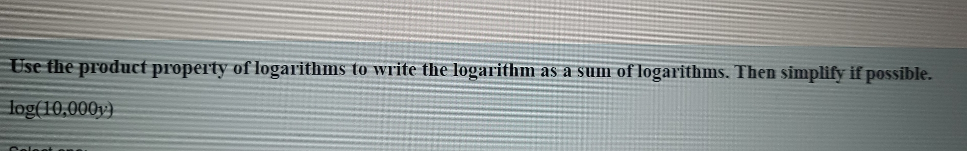 Use the product property of logarithms to write the logarithm as a sum of logarithms. Then simplify if possible.
log (10,000y)