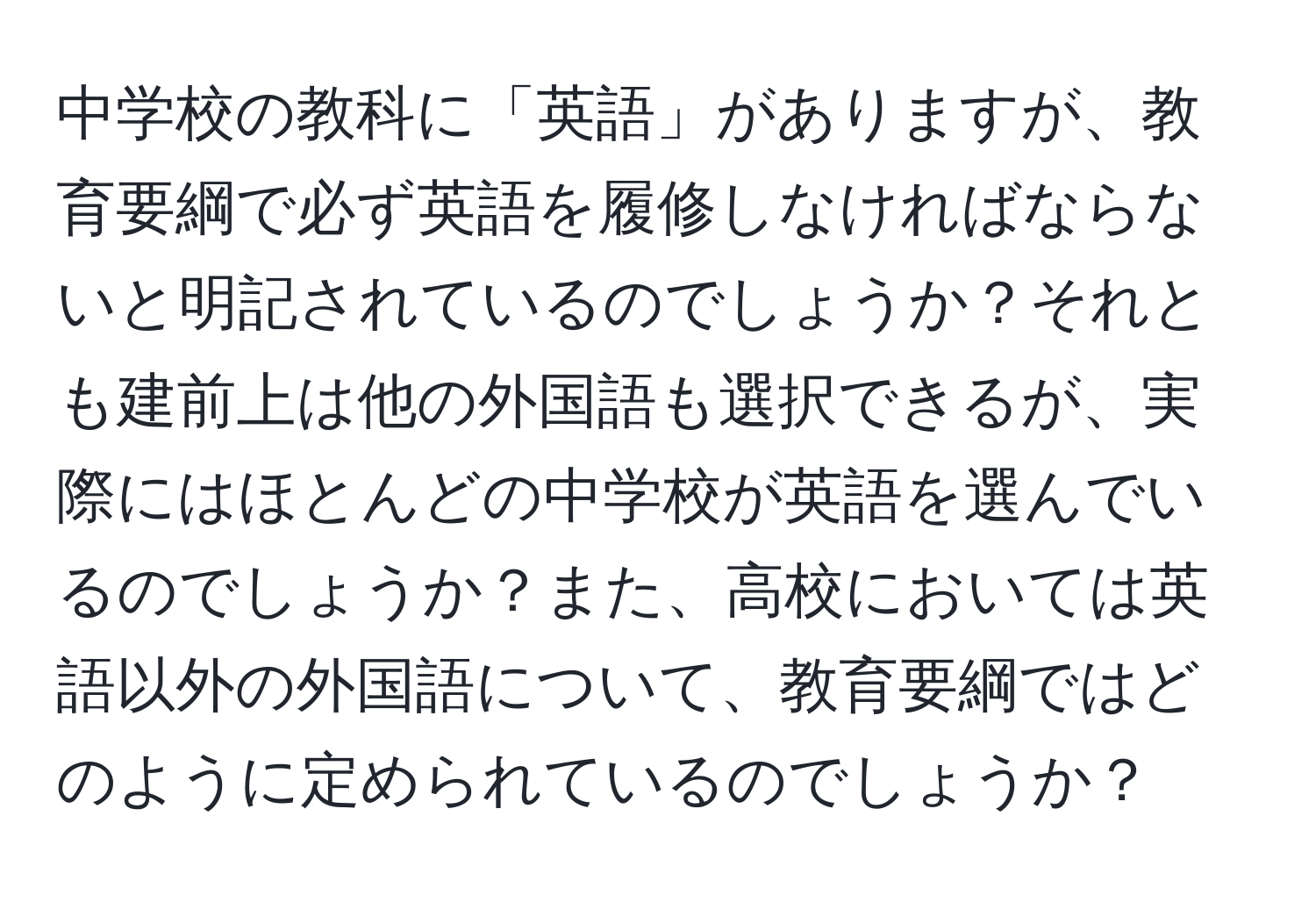 中学校の教科に「英語」がありますが、教育要綱で必ず英語を履修しなければならないと明記されているのでしょうか？それとも建前上は他の外国語も選択できるが、実際にはほとんどの中学校が英語を選んでいるのでしょうか？また、高校においては英語以外の外国語について、教育要綱ではどのように定められているのでしょうか？