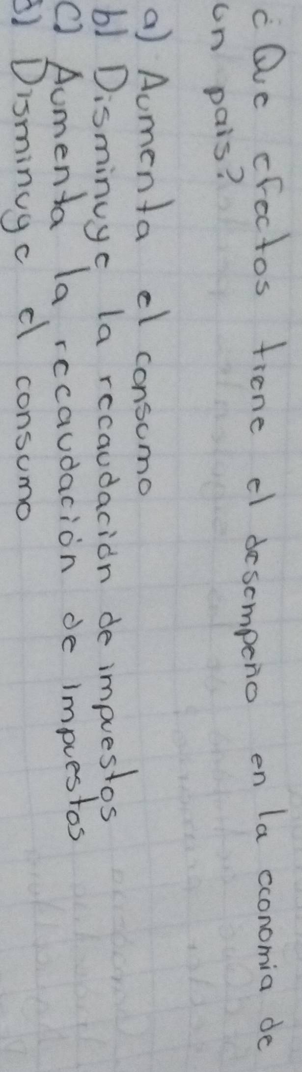 cQvc crectos fiene c desompeno en la cconomia do
un pais?
a) Aumenta el consomo
b1 Disminuye la recaudacion de impuestos
C) Aumenta la rccaudacion de impuestos
A) Disminugc d consumo