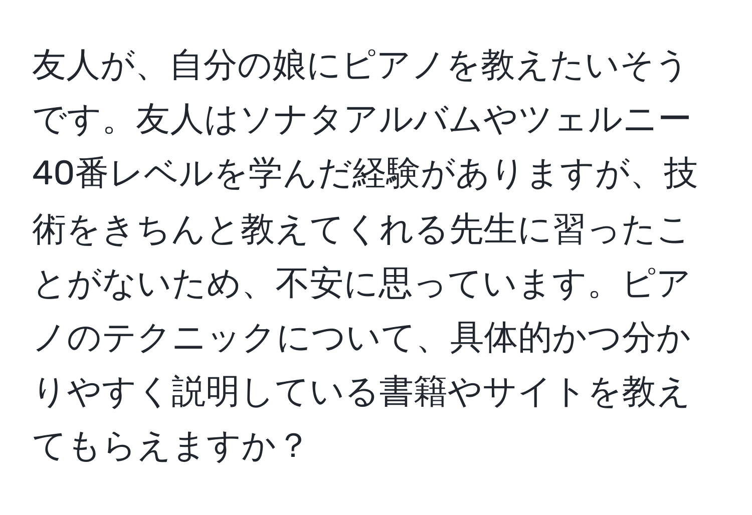 友人が、自分の娘にピアノを教えたいそうです。友人はソナタアルバムやツェルニー40番レベルを学んだ経験がありますが、技術をきちんと教えてくれる先生に習ったことがないため、不安に思っています。ピアノのテクニックについて、具体的かつ分かりやすく説明している書籍やサイトを教えてもらえますか？