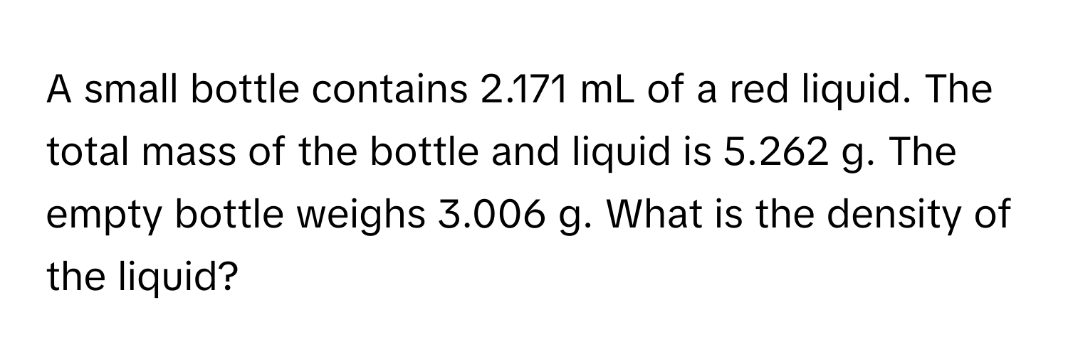 A small bottle contains 2.171 mL of a red liquid. The total mass of the bottle and liquid is 5.262 g. The empty bottle weighs 3.006 g. What is the density of the liquid?