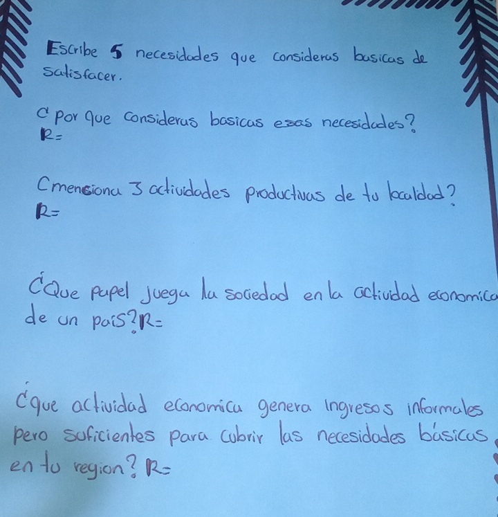 Escribe 5 necesidades gue consideras basicas do 
satisfacer. 
" por Gue considerus basicas esas necesidodes?
12=
Cmensiona 3 actividades productivas de to kcaldad?
R=
COue pupel juega la sociedad enla actividad economica 
de un pais? R=
(gue actividad economica genera ingresos informales 
pero soficientes para cubrir las necesidades basicas 
en to region? R=