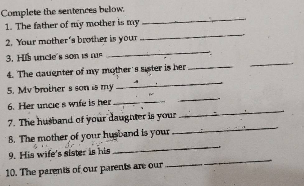 Complete the sentences below. 
1. The father of my mother is my 
_ 
_. 
2. Your mother’s brother is your 
_ 
3. His uncle's son 1s nis 
_∴ 
4. The daughter of my mother's sister is her_ 
5. Mv brother s son is my 
_ 
_ 
_ 
6. Her uncle's wife is her_ 
_ 
7. The husband of your daughter is your 
8. The mother of your husband is your 
9. His wife’s sister is his 
_ 
10. The parents of our parents are our 
_