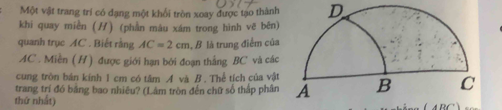 Một vật trang trí có đạng một khối tròn xoay được tạo thành D 
khi quay miền (H) (phần màu xám trong hình vẽ bên) 
quanh trục AC. Biết rằng AC=2cm , B là trung điểm của
AC. Miền (H) được giới hạn bởi đoạn thắng BC và các 
cung tròn bản kính 1 cm có tâm A và B. Thể tích của vật 
trang trí đó băng bao nhiêu? (Lâm tròn đến chữ số thấp phân 
thứ nhất) 
1DO