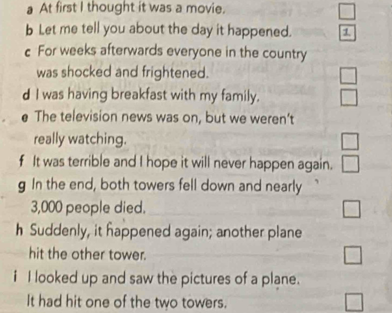 a At first I thought it was a movie. 
□ 
b Let me tell you about the day it happened. 7 
c For weeks afterwards everyone in the country 
was shocked and frightened. 
d I was having breakfast with my family. □ 
e The television news was on, but we weren’t 
really watching. □ 
f It was terrible and I hope it will never happen again. □ 
g In the end, both towers fell down and nearly
3,000 people died. 
□ 
_  
h Suddenly, it happened again; another plane 
hit the other tower. 
□ 
i I looked up and saw the pictures of a plane. 
It had hit one of the two towers. 
□
