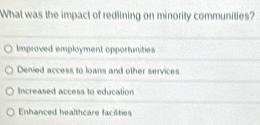 What was the impact of redlining on minority communities?
Improved employment opportunities
Denied access to loans and other services
Increased access to education
Enhanced healthcare facilities