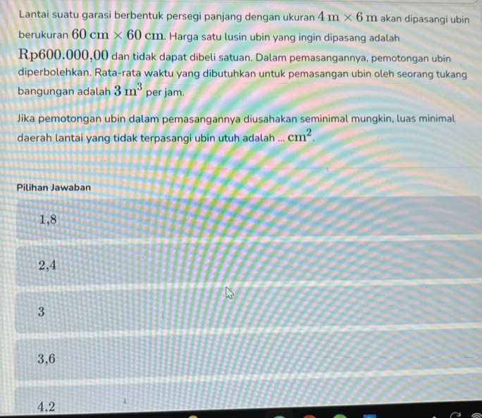 Lantai suatu garasi berbentuk persegi panjang dengan ukuran 4m* 6m akan dipasangi ubin
berukuran 60cm* 60cm. Harga satu lusin ubin yang ingin dipasang adalah
Rp600.000,00 dan tidak dapat dibeli satuan. Dalam pemasangannya, pemotongan ubin
diperbolehkan. Rata-rata waktu yang dibutuhkan untuk pemasangan ubin oleh seorang tukang
bangungan adalah 3m^3 per jam.
Jika pemotongan ubin dalam pemasangannya diusahakan seminimal mungkin, luas minimal
daerah lantai yang tidak terpasangi ubin utuh adalah ... cm^2. 
Pilihan Jawaban
1,8
2, 4
3
3,6
4.2