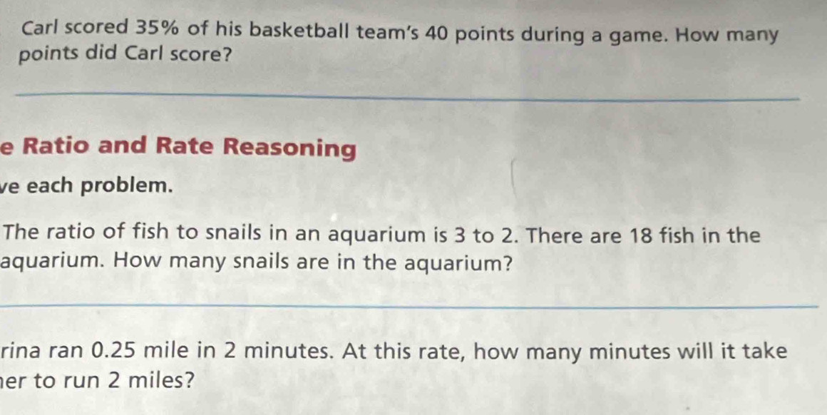 Carl scored 35% of his basketball team's 40 points during a game. How many 
points did Carl score? 
_ 
e Ratio and Rate Reasoning 
ve each problem. 
The ratio of fish to snails in an aquarium is 3 to 2. There are 18 fish in the 
aquarium. How many snails are in the aquarium? 
_ 
rina ran 0.25 mile in 2 minutes. At this rate, how many minutes will it take 
er to run 2 miles?