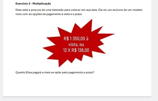 Exercício 2 - Multiplicação
Elisa está a procura de uma televisão para colocar em sua sala. Ela viu um anúncio de um modelo
novo com as opções de pagamento à vista e a prazo.
Quanto Elisa pagará a mais se optar pelo pagamento a prazo?