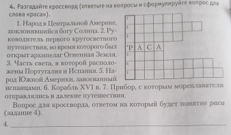 Ρазгадайτе κроссворд (οτвеτьτе на вопросмκ сфорηулируйτе воπροςμдα 
слова «paca»). 
1. Народв Εенτраλльной Америке, 
поклонявинйся богу Солнца. 2. Pу- 
ководитель первого крутосветног 
πутеιествия, во время которого быцт 
оτкрыт архнпелаг Огненная земля. 
3. Часть света, в κоτорοй располο- 
жены Португалня и Ислания. 5. На- 
род ΙОжной Америкн, завоеванныйї 
нснанцдамн. б. Корабль ΧVΙ в. 7. Приборе с коυорым мореньллавателнн 
отправтсь вдалекие путешествия. 
Вопрос для кроссвордае оτвеτом на κоτорыйί будеτ πоняτие раса 
(залание 4). 
4,_