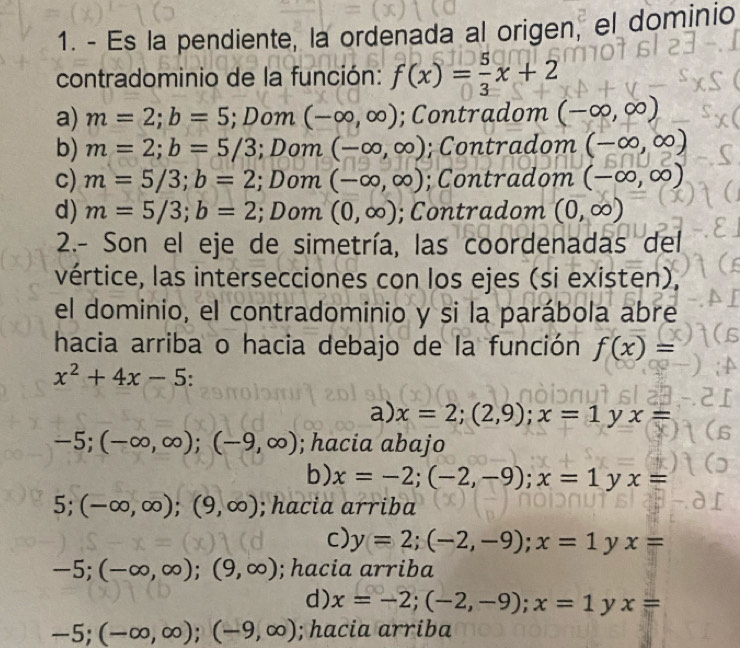 Es la pendiente, la ordenada al origen, el dominio
contradominio de la función: f(x)= 5/3 x+2
a) m=2; b=5; Dom (-∈fty ,∈fty ); Contradom (-∈fty ,∈fty )
b) m=2; b=5/3; Dom (-∈fty ,∈fty ); Contradom (-∈fty ,∈fty )
c) m=5/3; b=2; Dom (-∈fty ,∈fty ); Contradom (-∈fty ,∈fty )
d) m=5/3; b=2; Dom (0,∈fty );Contradom (0,∈fty )
2.- Son el eje de simetría, las coordenadas del
vértice, las intersecciones con los ejes (si existen),
el dominio, el contradominio y si la parábola abre
hacia arriba o hacia debajo de la función f(x)=
x^2+4x-5
a) x=2;(2,9); x=1yx=
-5; (-∈fty ,∈fty ); (-9,∈fty ); hacia abajo
b) x=-2;(-2,-9); x=1yx=
5: (-∈fty ,∈fty );(9,∈fty ); hacia arriba
c) y=2;(-2,-9); x=1 y x=
-5; (-∈fty ,∈fty );(9,∈fty ); hacia arriba
d) x=-2; (-2,-9); x=1^(^) x=
-5; (-∈fty ,∈fty ); (-9,∈fty ); hacia arriba