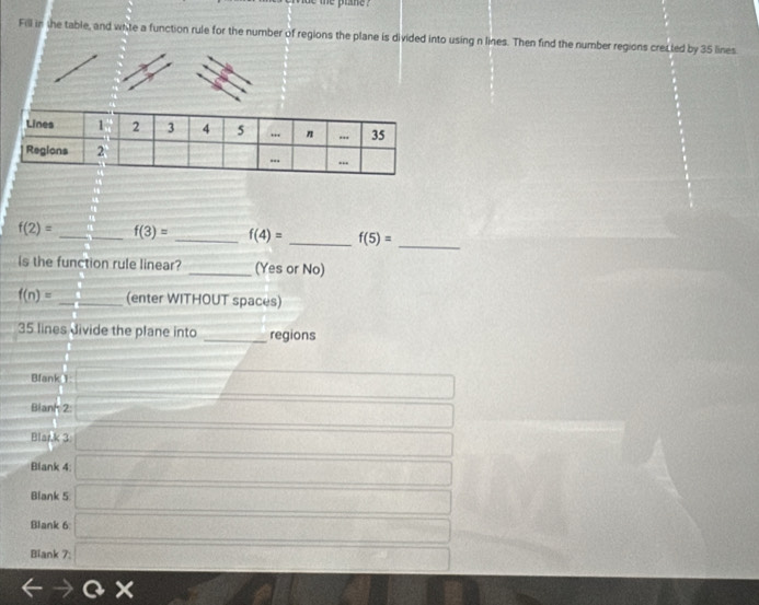 be the plane ? 
Fill in the table, and whte a function rule for the number of regions the plane is divided into using n lines. Then find the number regions crecled by 35 lines
f(2)= _ - 4/11  f(3)= _ f(4)= _ f(5)=
_ 
Is the function rule linear? _(Yes or No)
f(n)= _ -1+sqrt() (enter WITHOUT spaces) 
35 lines divide the plane into _regions 
Bfank 1 □ □ 
Blanh 2: x=0  1/(-1)(-1)  □ 
Blark 3: overline □  x_1+x_2=x
Blank 4 □ 
Blank 5 □ 
Blank 6 □  1/2   1/2  overline TP 
Biank 7: □
rightarrow ax 12x_1,1)
