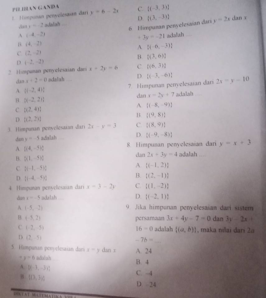 PILIHAN GANĐA
. Himpunan penyelesaian dari y=6-2x C.  (-3,3)
D
dan y=-2 adalah ....  (3,-3)
6 Himpunan penyelesaian dari y=2x dan x
A. (-4,-2) adalah ....
+ 3y=-21
B. (4,-2)
A  (-6,-3)
C (2,-2)
B.  (3,6)
D. (-2,-2)
2. Himpunan penyelesaian dari x+2y=6 C.  (6,3)
dan x+2=0 adalah ....
D.  (-3,-6)
A.  (-2,4) _7. Himpunan penyelesaian dari 2x=y-10
B.  (-2,2) dan x=2y+7 adalah ....
A.  (-8,-9)
C  (2,4)
D.  (2,2)
B.  (9,8)
3. Himpunan penyelesaian dari 2x-y=3 C.  (8,9)
dan y=-5 adaIah ... D.  (-9,-8)
8. Himpunan penyelesaian dari y=x+3
A  (4,-5)
B.  (1,-5)
dan 2x+3y=4 adalah ....
C.  (-1,-5)
A.  (-1,2)
D.  (-4,-5)
B.  (2,-1)
4. Himpunan penyelesaian dari x=3-2y C.  (1,-2)
dan x=-5 adalah . D.  (-2,1)
A. (-5,-2) 9 Jika himpunan penyelesaian dari sistem
B (-5,2) persamaan 3x+4y-7=0 dan 3y-2x+
16=0
C (-2,-5) adalah  (a,b) , maka nilai dari 2a
D. (2,-5)
-7b= _
5. Himpunan penyelesaian dari x=y dan x A. 24
y=6 adalah B. 4
A.  (-3,-3)
B  (3,3)
C. -4
D. -24