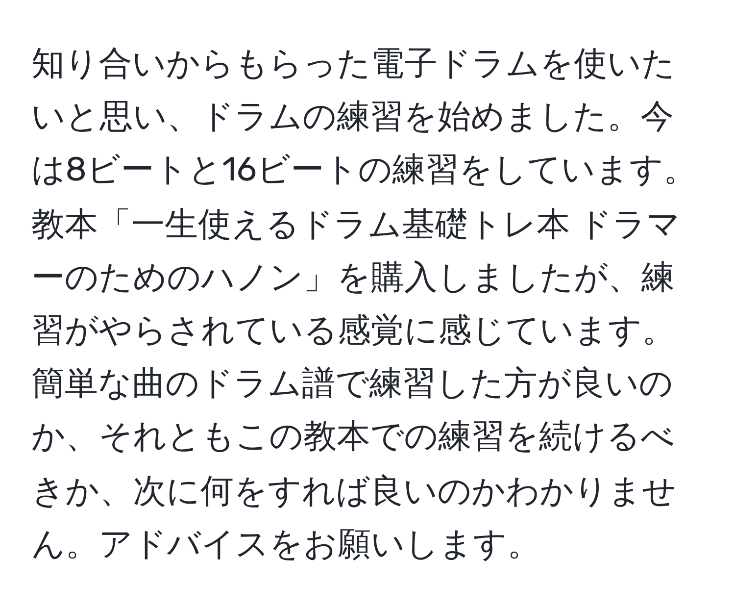 知り合いからもらった電子ドラムを使いたいと思い、ドラムの練習を始めました。今は8ビートと16ビートの練習をしています。教本「一生使えるドラム基礎トレ本 ドラマーのためのハノン」を購入しましたが、練習がやらされている感覚に感じています。簡単な曲のドラム譜で練習した方が良いのか、それともこの教本での練習を続けるべきか、次に何をすれば良いのかわかりません。アドバイスをお願いします。