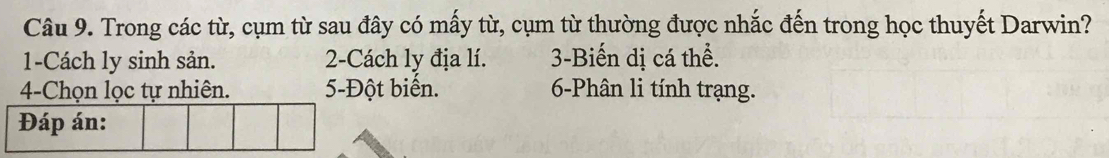 Trong các từ, cụm từ sau đây có mấy từ, cụm từ thường được nhắc đến trong học thuyết Darwin? 
1-Cách ly sinh sản. 2-Cách ly địa lí. 3 -Biến dị cá thể. 
4-Chọn lọc tự nhiên. 5 -Đột biến. 6 -Phân li tính trạng. 
Đáp án: