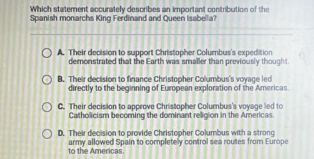 Which statement accurately describes an important contribution of the
Spanish monarchs King Ferdinand and Queen Isabella?
A. Their decision to support Christopher Columbus's expedition
demonstrated that the Earth was smaller than previously thought.
B. Their decision to finance Christopher Columbus's voyage led
directly to the beginning of European exploration of the Americas.
C. Their decision to approve Christopher Columbus's voyage led to
Catholicism becoming the dominant religion in the Americas.
D. Their decision to provide Christopher Columbus with a strong
army allowed Spain to completely control sea routes from Europe
to the Americas.