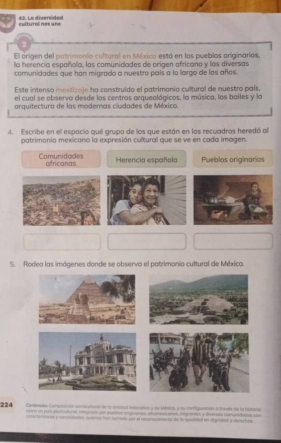 La diversidad
cultural nos une
2
El origen del patrimonio cultural en México está en los pueblos originarios,
la herencia española, las comunidades de origen africano y las diversas
comunidades que han migrado a nuestro país a lo largo de los años.
Este intenso mestizaje ha construido el patrimonio cultural de nuestro país,
el cual se observa desde los centros arqueológicos, la música, los bailes y la
arquitectura de las modernas ciudades de México.
4. Escribe en el espacio qué grupo de los que están en los recuadros heredó al
patrimonio mexicano la expresión cultural que se ve en cada imagen.
Comunidades Herencia española Pueblos originarios
africanas
5. Rodea las imágenes donde se observa el patrimonio cultural de México.
224 Contenido: Composición sociocultural de la entidad federativa y de Méxica, y su configuración a través de la historía
como un país pluricultural, integrado por pueblos oriainarios, afromexicanos, migrantes y diversas comunidades con
características y necesidades, quienes han luchado por el reconocimiento de la igualdad en dignidad y derechas.