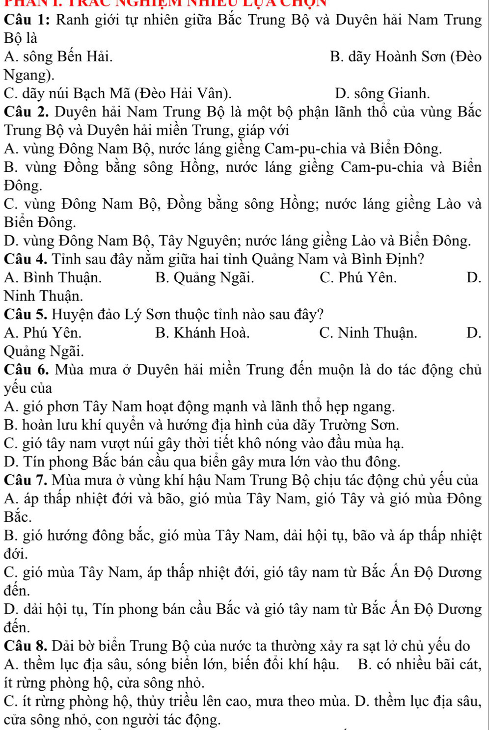 Phán I. TRáC Nghiệm NhiEU lQà Chộn
Câu 1: Ranh giới tự nhiên giữa Bắc Trung Bộ và Duyên hải Nam Trung
Bộ là
A. sông Bến Hải. B. dãy Hoành Sơn (Đèo
Ngang).
C. dãy núi Bạch Mã (Đèo Hải Vân). D. sông Gianh.
Câu 2. Duyên hải Nam Trung Bộ là một bộ phận lãnh thổ của vùng Bắc
Trung Bộ và Duyên hải miền Trung, giáp với
A. vùng Đông Nam Bộ, nước láng giềng Cam-pu-chia và Biền Đông.
B. vùng Đồng bằng sông Hồng, nước láng giềng Cam-pu-chia và Biền
Đông.
C. vùng Đông Nam Bộ, Đồng bằng sông Hồng; nước láng giềng Lào và
Biển Đông.
D. vùng Đông Nam Bộ, Tây Nguyên; nước láng giềng Lào và Biển Đông.
Câu 4. Tỉnh sau đây nằm giữa hai tỉnh Quảng Nam và Bình Định?
A. Bình Thuận. B. Quảng Ngãi. C. Phú Yên. D.
Ninh Thuận.
Câu 5. Huyện đảo Lý Sơn thuộc tinh nào sau đây?
A. Phú Yên. B. Khánh Hoà. C. Ninh Thuận. D.
Quảng Ngãi.
Câu 6. Mùa mưa ở Duyên hải miền Trung đến muộn là do tác động chủ
yếu của
A. gió phơn Tây Nam hoạt động mạnh và lãnh thổ hẹp ngang.
B. hoàn lưu khí quyền và hướng địa hình của dãy Trường Sơn.
C. gió tây nam vượt núi gây thời tiết khô nóng vào đầu mùa hạ.
D. Tín phong Bắc bán cầu qua biển gây mưa lớn vào thu đông.
Câu 7. Mùa mưa ở vùng khí hậu Nam Trung Bộ chịu tác động chủ yểu của
A. áp thấp nhiệt đới và bão, gió mùa Tây Nam, gió Tây và gió mùa Đông
Bắc.
B. gió hướng đông bắc, gió mùa Tây Nam, dải hội tụ, bão và áp thấp nhiệt
đới.
C. gió mùa Tây Nam, áp thấp nhiệt đới, gió tây nam từ Bắc Ấn Độ Dương
đến.
D. dải hội tụ, Tín phong bán cầu Bắc và gió tây nam từ Bắc Ấn Độ Dương
đến.
Câu 8. Dải bờ biển Trung Bộ của nước ta thường xảy ra sạt lở chủ yếu do
A. thềm lục địa sâu, sóng biển lớn, biến đồi khí hậu.  B. có nhiều bãi cát,
ít rừng phòng hộ, cửa sông nhỏ.
C. ít rừng phòng hộ, thủy triều lên cao, mưa theo mùa. D. thềm lục địa sâu,
cửa sông nhỏ, con người tác động.