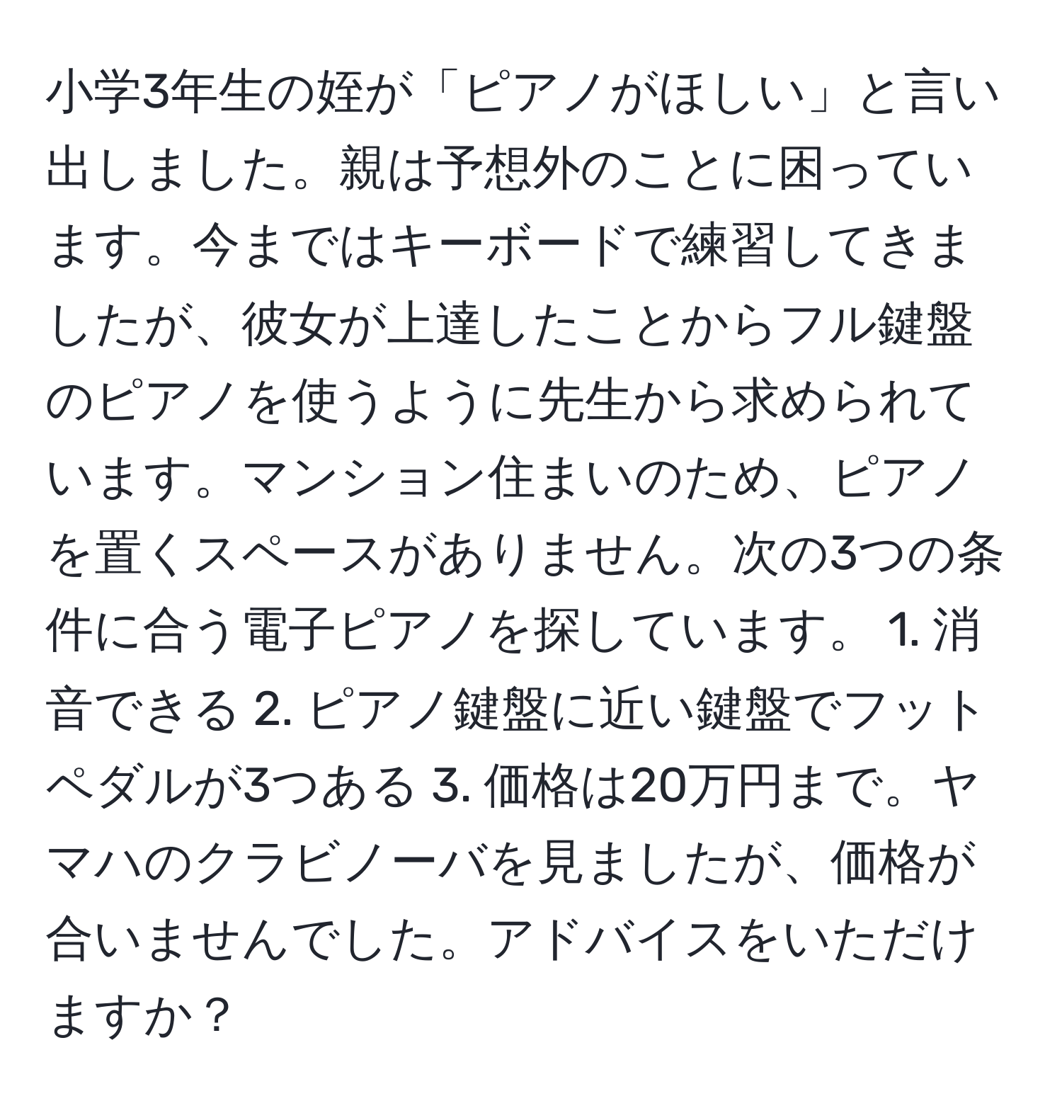 小学3年生の姪が「ピアノがほしい」と言い出しました。親は予想外のことに困っています。今まではキーボードで練習してきましたが、彼女が上達したことからフル鍵盤のピアノを使うように先生から求められています。マンション住まいのため、ピアノを置くスペースがありません。次の3つの条件に合う電子ピアノを探しています。 1. 消音できる 2. ピアノ鍵盤に近い鍵盤でフットペダルが3つある 3. 価格は20万円まで。ヤマハのクラビノーバを見ましたが、価格が合いませんでした。アドバイスをいただけますか？