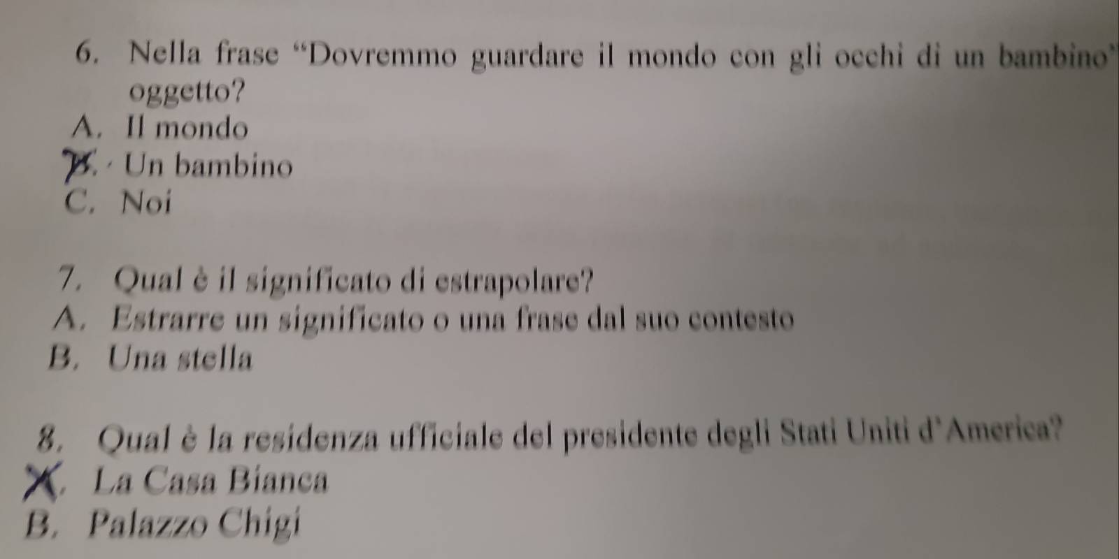 Nella frase “Dovremmo guardare il mondo con gli occhi di un bambino”
oggetto?
A. Il mondo
B. Un bambino
C. Noi
7. Qual è il significato di estrapolare?
A. Estrarre un significato o una frase dal suo contesto
B. Una stella
8. Qual è la residenza ufficiale del presidente degli Stati Uniti d'America?
X La Casa Bíanca
B. Palazzo Chigi