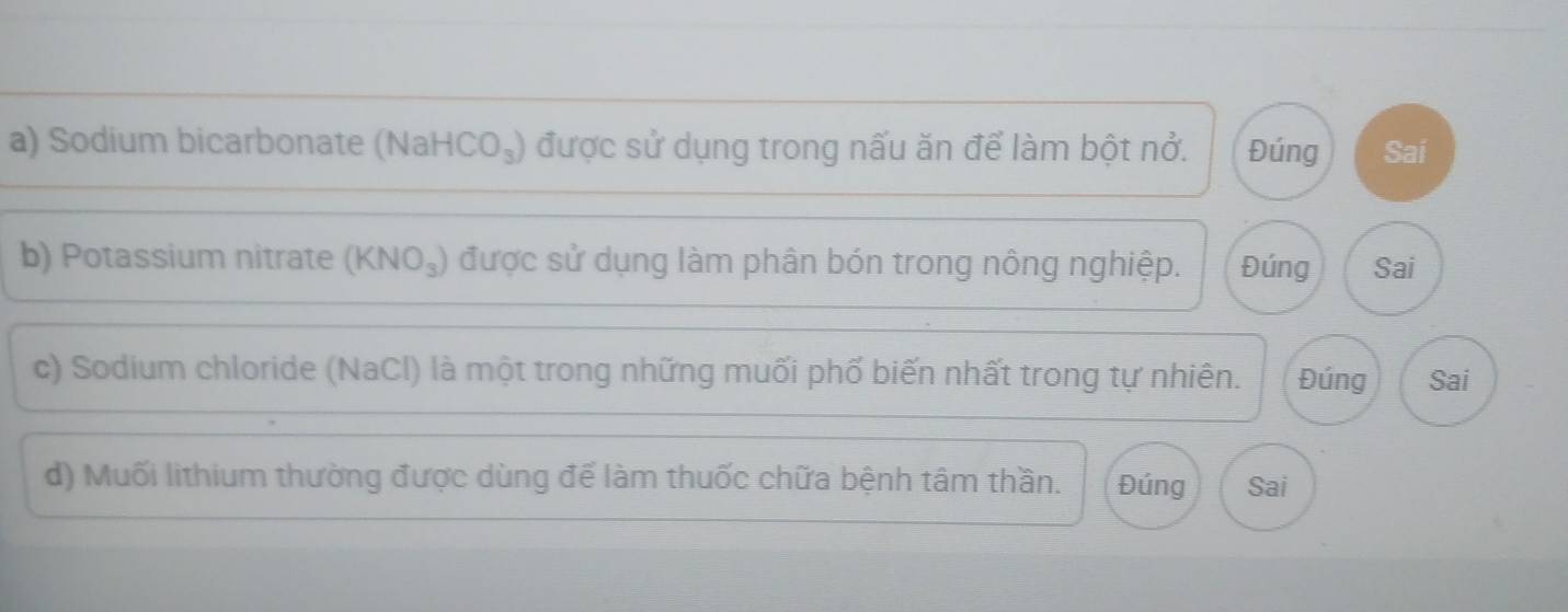 Sodium bicarbonate (Na HCO_3) được sử dụng trong nấu ăn để làm bột nở. Đúng Sai 
b) Potassium nitrate (KNO_3) được sử dụng làm phân bón trong nông nghiệp. Đúng Sai 
c) Sodium chloride (NaCl) là một trong những muối phố biến nhất trong tự nhiên. Đúng Sai 
d) Muối lithium thường được dùng để làm thuốc chữa bệnh tâm thần. Đúng Sai