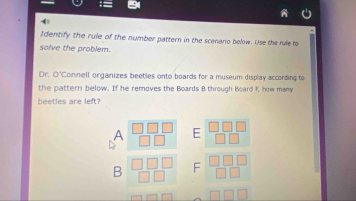 Identify the rule of the number pattern in the scenario below. Use the rule to 
solve the problem. 
Dr. O' Connell organizes beetles onto boards for a museum display according to 
the pattern below. If he removes the Boards B through Board F, how many 
beetles are left? 
A
E
B
F