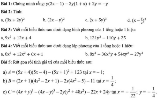 Chứng minh rằng: y(2x-1)-2y(1+x)+2y=-y
Bài 2: Tính: 
a, (3x+2y)^2 b, (2x-y)^2 c, (x+5y)^3 d, (x- y/2 )^3
Bài 3: Viết mỗi biểu thức sau dưới dạng bình phương của 1 tổng hoặc 1 hiệu: 
a, 9x^2+12x+4 b, 121y^2-110y+25
Bài 4: Viết mỗi biểu thức sau dưới dạng lập phương của 1 tổng hoặc 1 hiệu: 
a, 8x^3+12x^2+6x+1 b, 8x^3-36x^2y+54xy^2-27y^3
Bài 5: Rút gọn rồi tính giá trị của mỗi biểu thức sau: 
a) A=(5x+4)(5x-4)-(5x+1)^2+123 tại x=-1
b) B=(2x+1)(4x^2-2x+1)-2x(4x^2-5)-11 tại x= 1/4 ; 
c) C=(4x+y)^3-(4x-y)^3-2y(y^2+48x^2)-22x+24y tại x=- 1/22 ; y=- 1/4 .