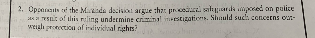 Opponents of the Miranda decision argue that procedural safeguards imposed on police 
as a result of this ruling undermine criminal investigations. Should such concerns out- 
weigh protection of individual rights?