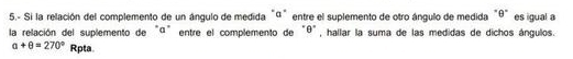 5.- Si la relación del complemento de un ángulo de medida"ª" entre el suplemento de otro ángulo de medida "θ" es igual a 
la relación del suplemento de "ª" entre el complemento de "θ", hallar la suma de las medidas de dichos ángulos.
a+θ =270° Rpta