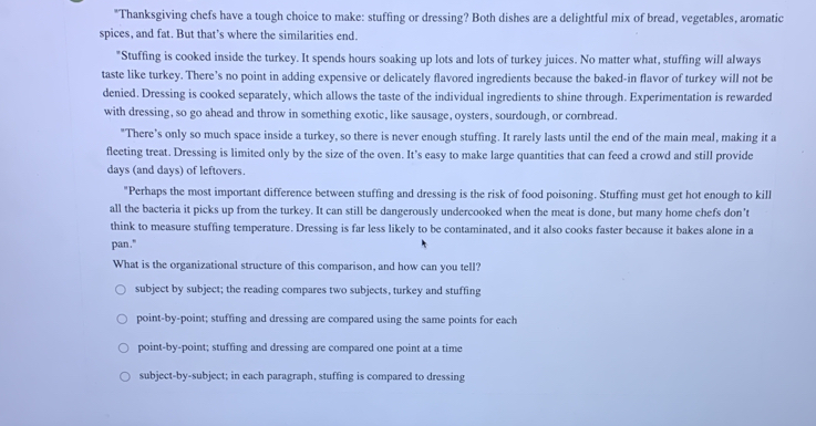 "Thanksgiving chefs have a tough choice to make: stuffing or dressing? Both dishes are a delightful mix of bread, vegetables, aromatic
spices, and fat. But that’s where the similarities end.
"Stuffing is cooked inside the turkey. It spends hours soaking up lots and lots of turkey juices. No matter what, stuffing will always
taste like turkey. There’s no point in adding expensive or delicately flavored ingredients because the baked-in flavor of turkey will not be
denied. Dressing is cooked separately, which allows the taste of the individual ingredients to shine through. Experimentation is rewarded
with dressing, so go ahead and throw in something exotic, like sausage, oysters, sourdough, or cornbread.
"There’s only so much space inside a turkey, so there is never enough stuffing. It rarely lasts until the end of the main meal, making it a
fleeting treat. Dressing is limited only by the size of the oven. It’s easy to make large quantities that can feed a crowd and still provide
days (and days) of leftovers.
"Perhaps the most important difference between stuffing and dressing is the risk of food poisoning. Stuffing must get hot enough to kill
all the bacteria it picks up from the turkey. It can still be dangerously undercooked when the meat is done, but many home chefs don’t
think to measure stuffing temperature. Dressing is far less likely to be contaminated, and it also cooks faster because it bakes alone in a
pan."
What is the organizational structure of this comparison, and how can you tell?
subject by subject; the reading compares two subjects, turkey and stuffing
point-by-point; stuffing and dressing are compared using the same points for each
point-by-point; stuffing and dressing are compared one point at a time
subject-by-subject; in each paragraph, stuffing is compared to dressing