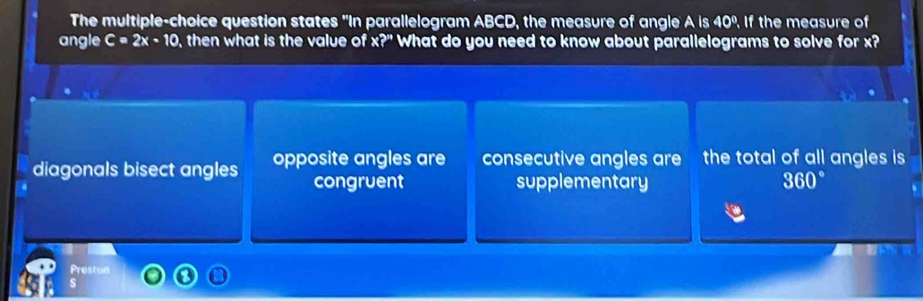 The multiple-choice question states "In parallelogram ABCD, the measure of angle AIs40° If the measure of
angle C=2x-10 , then what is the value of * ?'' What do you need to know about parallelograms to solve for x?
diagonals bisect angles opposite angles are consecutive angles are the total of all angles is
congruent supplementary 360°
Preston