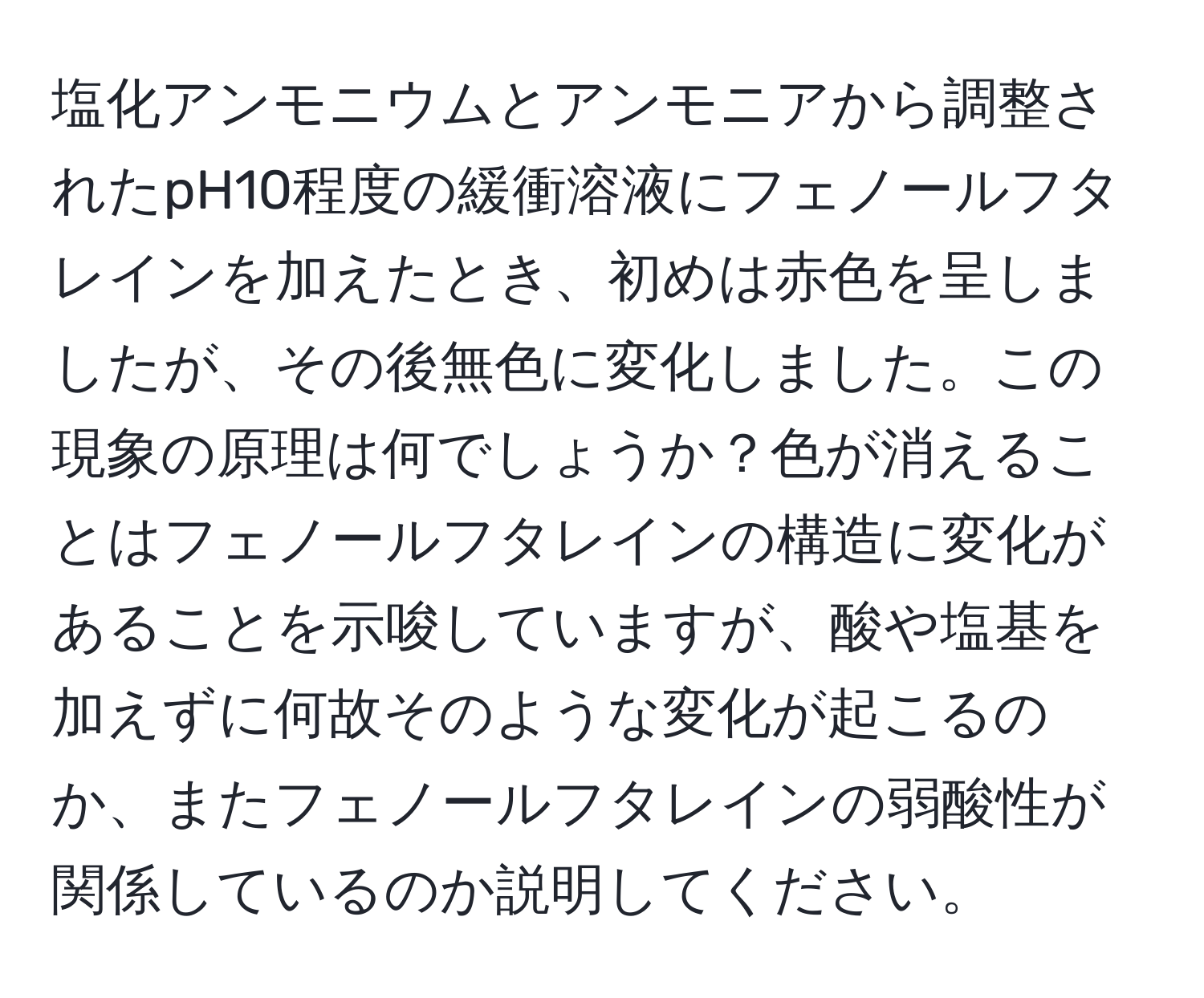 塩化アンモニウムとアンモニアから調整されたpH10程度の緩衝溶液にフェノールフタレインを加えたとき、初めは赤色を呈しましたが、その後無色に変化しました。この現象の原理は何でしょうか？色が消えることはフェノールフタレインの構造に変化があることを示唆していますが、酸や塩基を加えずに何故そのような変化が起こるのか、またフェノールフタレインの弱酸性が関係しているのか説明してください。