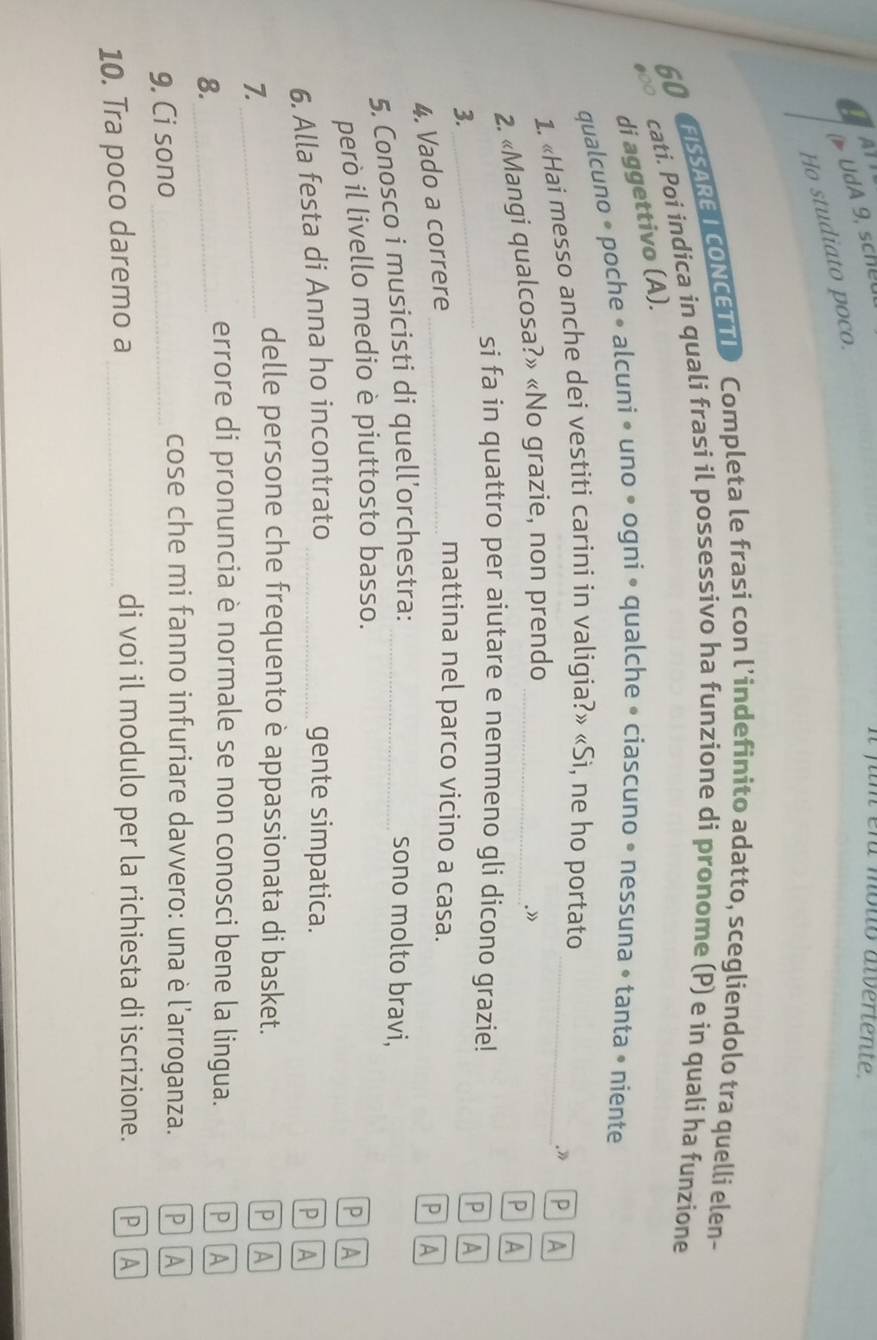 a UdA 9, scheu 
fum er mouo alveriente 
Ho studiato poco. 
FISSAREI CONCETTI> Completa le frasi con l’indefinito adatto, scegliendolo tra quelli elen- 
60 cati. Poi indica in quali frasi il possessivo ha funzione di pronome (P) e in quali ha funzione 
di aggettivo (A). 
qualcuno • poche • alcuni • uno • ogni • qualche • ciascuno • nessuna • tanta • niente 
1. «Hai messo anche dei vestiti carini in valigia?» «Si, ne ho portato_ 
. PA 
2. «Mangi qualcosa?» «No grazie, non prendo_ 
.» 
P A 
si fa in quattro per aiutare e nemmeno gli dicono grazie! 
3. 
_ 
PA 
4. Vado a correre_ 
mattina nel parco vicino a casa. 
PA 
5. Conosco i musicisti di quell’orchestra: _sono molto bravi, 
però il livello medio è piuttosto basso. 
P A 
6. Alla festa di Anna ho incontrato _gente simpatica. P A 
7._ 
delle persone che frequento è appassionata di basket. P A 
8._ 
errore di pronuncia è normale se non conosci bene la lingua. P A 
9. Ci sono_ 
cose che mi fanno infuriare davvero: una è l'arroganza. P A 
10. Tra poco daremo a_ 
di voi il modulo per la richiesta di iscrizione. PA