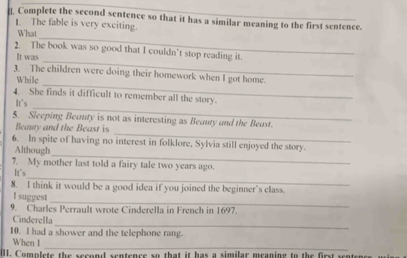 ]. Complete the second sentence so that it has a similar meaning to the first sentence. 
1. The fable is very exciting. 
_ 
What 
_ 
2. The book was so good that I couldn’t stop reading it. 
It was 
_ 
3. The children were doing their homework when I got home. 
While 
_ 
4. She finds it difficult to remember all the story. 
It`s 
_ 
5. Sleeping Beauty is not as interesting as Beauty and the Beast. 
Beauty and the Beast is 
_ 
6. In spite of having no interest in folklore, Sylvia still enjoyed the story. 
Although 
7. My mother last told a fairy tale two years ago. 
_ 
It's 
8. I think it would be a good idea if you joined the beginner’s class. 
_ 
I suggest 
9. Charles Perrault wrote Cinderella in French in 1697. 
_ 
Cinderella 
10. l had a shower and the telephone rang. 
_ 
When I 
III. Complete the second sentence so that it has a similar meaning to the first sente