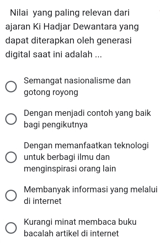 Nilai yang paling relevan dari
ajaran Ki Hadjar Dewantara yang
dapat diterapkan oleh generasi
digital saat ini adalah ...
Semangat nasionalisme dan
gotong royong
Dengan menjadi contoh yang baik
bagi pengikutnya
Dengan memanfaatkan teknologi
untuk berbagi ilmu dan
menginspirasi orang lain
Membanyak informasi yang melalui
di internet
Kurangi minat membaca buku
bacalah artikel di internet